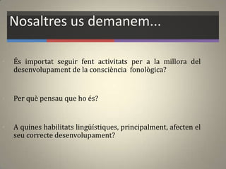 Nosaltres us demanem...
• És importat seguir fent activitats per a la millora del
desenvolupament de la consciència fonològica?
• Per què pensau que ho és?
• A quines habilitats lingüístiques, principalment, afecten el
seu correcte desenvolupament?
 