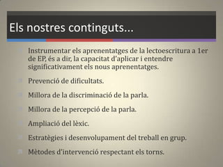 Els nostres continguts...
 Instrumentar els aprenentatges de la lectoescritura a 1er
de EP, és a dir, la capacitat d’aplicar i entendre
significativament els nous aprenentatges.
 Prevenció de dificultats.
 Millora de la discriminació de la parla.
 Millora de la percepció de la parla.
 Ampliació del lèxic.
 Estratègies i desenvolupament del treball en grup.
 Mètodes d’intervenció respectant els torns.
 