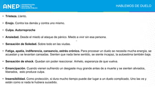 • Tristeza. Llanto.
• Enojo. Contra los demás y contra uno mismo.
• Culpa. Autorreproche
• Ansiedad. Desde el miedo al ataque de pánico. Miedo a vivir sin esa persona.
• Sensación de Soledad. Sobre todo en las viudas.
• Fatiga, apatía, indiferencia, cansancio, estrés crónico. Para procesar un duelo se necesita mucha energía, se
acuestan y se levantan cansadas. Sienten que nada tiene sentido, se siente incapaz, la autoestima también baja.
• Sensación de shock. Quedan sin poder reaccionar. Anhelo, esperanza de que vuelva.
• Emancipación. Cuando vienen sufriendo un desgaste muy grande antes de a muerte y se sienten aliviados,
liberados, esto produce culpa.
• Insensibilidad. Como protección, si dura mucho tiempo puede dar lugar a un duelo complicado. Uno las ve y
están como si nada le hubiera sucedido.
HABLEMOS DE DUELO
.
 