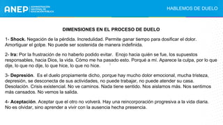 DIMENSIONES EN EL PROCESO DE DUELO
1- Shock. Negación de la pérdida. Incredulidad. Permite ganar tiempo para dosificar el dolor.
Amortiguar el golpe. No puede ser sostenida de manera indefinida.
2- Ira: Por la frustración de no haberlo podido evitar. Enojo hacia quién se fue, los supuestos
responsables, hacia Dios, la vida. Cómo me ha pasado esto. Porqué a mí. Aparece la culpa, por lo que
dije, lo que no dije, lo que hice, lo que no hice.
3- Depresión. Es el duelo propiamente dicho, porque hay mucho dolor emocional, mucha tristeza,
depresión, se desconecta de sus actividades, no puede trabajar, no puede atender su casa.
Desolación. Crisis existencial. No ve caminos. Nada tiene sentido. Nos aislamos más. Nos sentimos
más cansados. No vemos la salida.
4- Aceptación. Aceptar que el otro no volverá. Hay una reincorporación progresiva a la vida diaria.
No es olvidar, sino aprender a vivir con la ausencia hecha presencia.
HABLEMOS DE DUELO
:
 