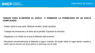 HABLEMOS DE DUELO
.
TAREAS PARA ELABORAR EL DUELO Y DISMINUIR LA POSIBILIDAD DE UN DUELO
COMPLICADO:
- Hablar sobre lo que pasó. Realizar rituales. Evitar secretos.
- Trabajar las emociones y el dolor de la pérdida. Expresar la emoción.
- Adaptarse a un medio en el que el fallecido está ausente.
- Recolocar emocionalmente al fallecido y seguir viviendo. Es poder darle un lugar dentro nuestro y
sentir que el vínculo con él es eterno y continuar con la vida.
 