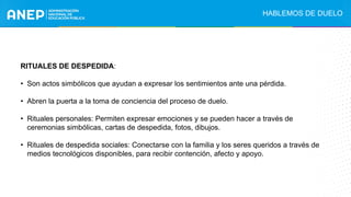 RITUALES DE DESPEDIDA:
• Son actos simbólicos que ayudan a expresar los sentimientos ante una pérdida.
• Abren la puerta a la toma de conciencia del proceso de duelo.
• Rituales personales: Permiten expresar emociones y se pueden hacer a través de
ceremonias simbólicas, cartas de despedida, fotos, dibujos.
• Rituales de despedida sociales: Conectarse con la familia y los seres queridos a través de
medios tecnológicos disponibles, para recibir contención, afecto y apoyo.
HABLEMOS DE DUELO
 