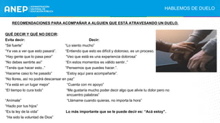 RECOMENDACIONES PARA ACOMPAÑAR A ALGUIEN QUE ESTÁ ATRAVESANDO UN DUELO.
QUÉ DECIR Y QUÉ NO DECIR:
Evita decir: Decir:
“Sé fuerte” “Lo siento mucho”
“Ya vas a ver que esto pasará”. “Entiendo que esto es difícil y doloroso, es un proceso.
“Hay gente que lo pasa peor” “Veo que está es una experiencia dolorosa”
“No debes sentirte así” “En estos momentos es válido sentir..”
“Tenés que hacer esto..” ”Pensemos que puedes hacer.”.
“Haceme caso lo he pasado” “Estoy aquí para acompañarte”.
“No llores, así no podrá descansar en paz”
“Ya está en un lugar mejor” “Cuenta con mi apoyo”
“El tiempo lo cura todo” “Me gustaría mucho poder decir algo que alivie tu dolor pero no
encuentro palabras”
“Anímate” “Llámame cuando quieras, no importa la hora”
“Hazlo por tus hijos”
“Es la ley de la vida” Lo más importante que se le puede decir es: “Acá estoy”.
“Ha sido la voluntad de Dios”
HABLEMOS DE DUELO
.
 
