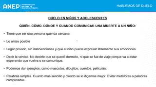 DUELO EN NIÑOS Y ADOLESCENTES
QUIÉN. CÓMO. DÓNDE Y CUANDO COMUNICAR UNA MUERTE A UN NIÑO:
• Tiene que ser una persona querida cercana.
• Lo antes posible
• Lugar privado, sin intervenciones y que el niño pueda expresar libremente sus emociones.
• Decir la verdad. No decirle que se quedó dormido, ni que se fue de viaje porque va a estar
esperando que vuelva o se comunique.
• Podemos dar ejemplos, como mascotas, dibujitos, cuentos, películas.
• Palabras simples. Cuanto más sencillo y directo se lo digamos mejor. Evitar metáforas o palabras
complicadas.
.
HABLEMOS DE DUELO
 