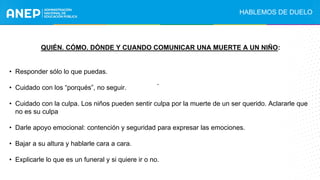 QUIÉN. CÓMO. DÓNDE Y CUANDO COMUNICAR UNA MUERTE A UN NIÑO:
• Responder sólo lo que puedas.
• Cuidado con los “porqués”, no seguir.
• Cuidado con la culpa. Los niños pueden sentir culpa por la muerte de un ser querido. Aclararle que
no es su culpa
• Darle apoyo emocional: contención y seguridad para expresar las emociones.
• Bajar a su altura y hablarle cara a cara.
• Explicarle lo que es un funeral y si quiere ir o no.
.
HABLEMOS DE DUELO
 