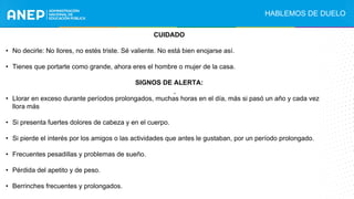 CUIDADO
• No decirle: No llores, no estés triste. Sé valiente. No está bien enojarse así.
• Tienes que portarte como grande, ahora eres el hombre o mujer de la casa.
SIGNOS DE ALERTA:
• Llorar en exceso durante períodos prolongados, muchas horas en el día, más si pasó un año y cada vez
llora más
• Si presenta fuertes dolores de cabeza y en el cuerpo.
• Si pierde el interés por los amigos o las actividades que antes le gustaban, por un período prolongado.
• Frecuentes pesadillas y problemas de sueño.
• Pérdida del apetito y de peso.
• Berrinches frecuentes y prolongados.
.
HABLEMOS DE DUELO
 