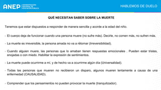 .
QUÉ NECESITAN SABER SOBRE LA MUERTE
Tenemos que estar dispuestos a responder de manera sencilla y acorde a la edad del niño.
- El cuerpo deja de funcionar cuando una persona muere (no sufre más). Decirle, no comen más, no sufren más.
- La muerte es irreversible, la persona amada no va a retornar (Irreversibilidad).
- Cuando alguien muere, las personas que lo amaban tienen respuestas emocionales . Pueden estar tristes,
enojadas o con miedo. Habilitar la expresión de sentimientos.
- La muerte puede ocurrirme a mí, y de hecho va a ocurrirme algún día (Universalidad).
- Todas las personas que mueren no recibieron un disparo, algunos mueren lentamente a causa de una
enfermedad (CAUSALIDAD).
- Comprender que los pensamientos no pueden provocar la muerte (tranquilizador).
HABLEMOS DE DUELO
 