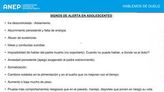 SIGNOS DE ALERTA EN ADOLESCENTES:
• Ira descontrolada - Aislamiento.
• Aburrimiento persistente y falta de energía.
• Abuso de sustancias.
• Ideas y conductas suicidas.
• Imposibilidad de hablar del padre muerto (no soportarlo). Cuando no puede hablar, a donde va el dolor?
• Ansiedad persistente (apego exagerado al padre sobreviviente).
• Somatización.
• Cambios notables en la alimentación y en el sueño que no mejoran con el tiempo.
• Aumento o baja mucho de peso.
• Prueba más comportamientos riesgosos que en el pasado, manejo, deportes que ponen en riesgo su vida.
.
HABLEMOS DE DUELO
 