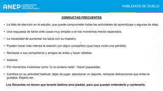 CONDUCTAS FRECUENTES
• La falta de atención en el estudio, que puede comprometer todas las actividades de aprendizaje o algunas de ellas.
• Una respuesta de llanto ante cosas muy simples o en los momentos menos esperados.
• La necesidad de aumentar los lazos con su maestro.
• Pueden hacer más intensa la relación con algún compañero (que haya vivido una pérdida).
• Rechazar a sus compañeros y amigos de antes y hacer rabietas.
• Aislarse.
• Por momentos mostrarse como “si no sintiera nada”. Hacer payasadas.
• Cambios en su actividad habitual: dejar de jugar, abandonar un deporte, rechazar distracciones que antes le
gustaba. Dejarlo ser.
Los Docentes no tienen que tenerle lástima sino piedad, para que puedan entenderlo y contenerlo.
.
HABLEMOS DE DUELO
 