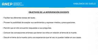 .
OBJETIVOS DE LA INTERVENCIÓN DOCENTE
- Facilitar las diferentes tareas del duelo.
- Proveer la posibilidad de aceptar sus sentimientos y expresar miedos y preocupaciones.
- Permitir que el niño encuentre respuestas a sus preguntas.
- Conocer las concepciones erróneas que tienen los niños en relación al tema de la muerte.
- Discutir el tema de la muerte como una experiencia que tal vez no puedan hablar en sus casas.
HABLEMOS DE DUELO
 