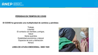 PÉRDIDAS EN TIEMPOS DE COVID
El COVID ha generado una multiplicidad de cambios y pérdidas:
Trabajo
Libertad
El contacto con familias y amigos.
Salud
Seres queridos
Estabilidad económica y laboral
Espacios de ocio y distracción
Abrazo
LINEA DE AYUDA EMOCIONAL: 0800 1920
 