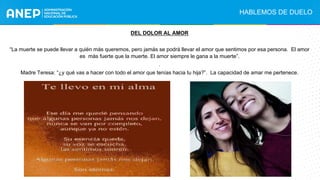 .
DEL DOLOR AL AMOR
“La muerte se puede llevar a quién más queremos, pero jamás se podrá llevar el amor que sentimos por esa persona. El amor
es más fuerte que la muerte. El amor siempre le gana a la muerte”.
.
Madre Teresa: “¿y qué vas a hacer con todo el amor que tenías hacia tu hija?”. La capacidad de amar me pertenece.
HABLEMOS DE DUELO
 