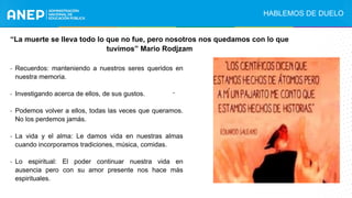 .
“La muerte se lleva todo lo que no fue, pero nosotros nos quedamos con lo que
tuvimos” Mario Rodjzam
- Recuerdos: manteniendo a nuestros seres queridos en
nuestra memoria.
- Investigando acerca de ellos, de sus gustos.
- Podemos volver a ellos, todas las veces que queramos.
No los perdemos jamás.
- La vida y el alma: Le damos vida en nuestras almas
cuando incorporamos tradiciones, música, comidas.
- Lo espiritual: El poder continuar nuestra vida en
ausencia pero con su amor presente nos hace más
espirituales.
HABLEMOS DE DUELO
 