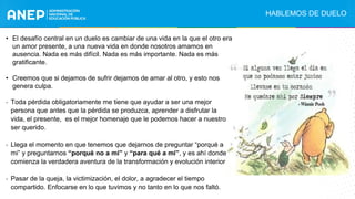 • El desafío central en un duelo es cambiar de una vida en la que el otro era
un amor presente, a una nueva vida en donde nosotros amamos en
ausencia. Nada es más difícil. Nada es más importante. Nada es más
gratificante.
• Creemos que si dejamos de sufrir dejamos de amar al otro, y esto nos
genera culpa.
- Toda pérdida obligatoriamente me tiene que ayudar a ser una mejor
persona que antes que la pérdida se produzca, aprender a disfrutar la
vida, el presente, es el mejor homenaje que le podemos hacer a nuestro
ser querido.
- Llega el momento en que tenemos que dejarnos de preguntar “porqué a
mi” y preguntarnos “porqué no a mí” y “para qué a mi”, y es ahí donde
comienza la verdadera aventura de la transformación y evolución interior
- Pasar de la queja, la victimización, el dolor, a agradecer el tiempo
compartido. Enfocarse en lo que tuvimos y no tanto en lo que nos faltó.
HABLEMOS DE DUELO
 