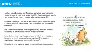 • No hay pérdida que no signifique una ganancia, un crecimiento
personal, aún la muerte de un ser querido. Somos quienes somos
por lo que hemos vivido y gracias a lo que hemos perdido.
• El duelo nos obliga a encontrar respuestas que no teníamos, pone
a prueba nuestros mecanismos de sobreponernos a situaciones
dolorosas.
.
• Hay una transición entre amar en presencia y amar en ausencia.
El desafío es amar al otro aunque no esté presente.
• Encontrar un nuevo significado a nuestra vida. “No somos seres
humanos viviendo una experiencia espiritual. Somos seres
espirituales viviendo una experiencia humana”.
• El duelo no es el olvido, el duelo es no morirte con tus muertos.
HABLEMOS DE DUELO
 