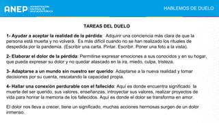 TAREAS DEL DUELO
1- Ayudar a aceptar la realidad de la pérdida: Adquirir una conciencia más clara de que la
persona está muerta y no volverá. Es más difícil cuando no se han realizado los rituales de
despedida por la pandemia. (Escribir una carta. Pintar. Escribir. Poner una foto a la vista).
2- Elaborar el dolor de la pérdida: Permitirse expresar emociones a sus conocidos y en su hogar,
que pueda expresar su dolor y no quedar atascado en la ira, miedo, culpa, tristeza.
3- Adaptarse a un mundo sin nuestro ser querido: Adaptarse a la nueva realidad y tomar
decisiones por su cuenta, rescatando la capacidad propia.
4- Hallar una conexión perdurable con el fallecido: Aquí es donde encuentra significado la
muerte del ser querido, sus valores, enseñanzas, introyectar sus valores, realizar proyectos de
vida para honrar la memoria de los fallecidos. Aquí es donde el dolor se transforma en amor.
El dolor nos lleva a crecer, tiene un significado, muchas acciones hermosas surgen de un dolor
inmenso.
HABLEMOS DE DUELO
 