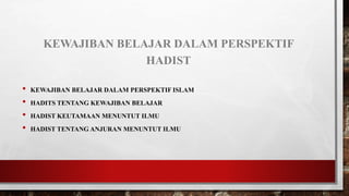 KEWAJIBAN BELAJAR DALAM PERSPEKTIF
HADIST
• KEWAJIBAN BELAJAR DALAM PERSPEKTIF ISLAM
• HADITS TENTANG KEWAJIBAN BELAJAR
• HADIST KEUTAMAAN MENUNTUT ILMU
• HADIST TENTANG ANJURAN MENUNTUT ILMU
 