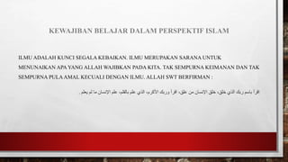 KEWAJIBAN BELAJAR DALAM PERSPEKTIF ISLAM
ILMU ADALAH KUNCI SEGALA KEBAIKAN. ILMU MERUPAKAN SARANA UNTUK
MENUNAIKAN APA YANG ALLAH WAJIBKAN PADA KITA. TAK SEMPURNA KEIMANAN DAN TAK
SEMPURNA PULAAMAL KECUALI DENGAN ILMU. ALLAH SWT BERFIRMAN :
‫ربك‬ ‫باسم‬ ‫اقرأ‬
،‫علق‬ ‫من‬ ‫اإلنسان‬ ‫خلق‬ ،‫خلق‬ ‫الذي‬
‫اقرأ‬
‫يعلم‬ ‫لم‬ ‫ما‬ ‫اإلنسان‬ ‫علم‬ ،‫بالقلم‬ ‫علم‬ ‫الذي‬ ،‫األكرم‬ ‫وربك‬
.
 