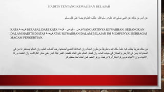 HADITS TENTANG KEWAJIBAN BELAJAR
‫قال‬ ‫سلم‬ ‫و‬ ‫عليه‬ ‫هللا‬ ‫صلى‬ ‫النبي‬ ‫عن‬ ‫مالك‬ ‫بن‬ ‫أنس‬ ‫عن‬
:
‫مسلم‬ ‫كل‬ ‫على‬ ‫فريضة‬ ‫العلم‬ ‫طلب‬
KATA ‫فريضة‬ BERASAL DARI KATA ‫ض‬ ِ
‫ر‬ْ‫ف‬َ‫ي‬
–
‫ا‬ً‫ض‬ ْ‫ر‬َ‫ف‬ - َ
‫ض‬ َ‫ر‬َ‫ف‬ YANG ARTINYA KEWAJIBAN. SEDANGKAN
DALAM HADITS DIATAS ‫فريضة‬ ATAU KEWAJIBAN DALAM BELAJAR INI MEMPUNYAI BERBAGAI
MACAM PENGERTIAN.
‫وإ‬ ،‫الجنة‬ ‫طرق‬ ‫من‬ ً‫ا‬‫طريق‬ ‫به‬ ‫هللا‬ ‫سلك‬ ً‫ا‬‫علم‬ ‫فيه‬ ‫يطلب‬ ً‫ا‬‫طريق‬ ‫سلك‬ ‫من‬
‫ل‬ ‫ليستغفر‬ ‫العالم‬ ‫وإن‬ ،‫العلم‬ ‫لطالب‬ ً‫ا‬‫رض‬ ‫أجنحتها‬ ‫لتضع‬ ‫المالئكة‬ ‫ن‬
‫ه‬
‫في‬ ‫من‬
‫على‬ ‫العالم‬ ‫فضل‬ ‫وإن‬ ،‫الماء‬ ‫جوف‬ ‫في‬ ‫والحيتان‬ ‫األرض‬ ‫في‬ ‫ومن‬ ‫السماوات‬
‫ورثة‬ ‫العلماء‬ ‫وإن‬ ،‫الكواكب‬ ‫سائر‬ ‫على‬ ‫البدر‬ ‫ليلة‬ ‫القمر‬ ‫كفضل‬ ‫العابد‬
‫العلم‬ ‫ورثوا‬ ،ً‫ا‬‫درهم‬ ‫وال‬ ً‫ا‬‫دينار‬ ‫يورثوا‬ ‫لم‬ ‫األنبياء‬ ‫وإن‬ ،‫األنبياء‬
‫وافر‬ ‫بحظ‬ ‫أخذ‬ ‫أخذه‬ ‫فمن‬ ، .
 