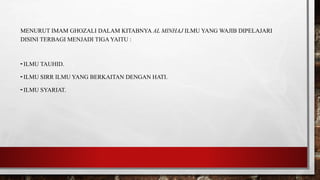 MENURUT IMAM GHOZALI DALAM KITABNYA AL MINHAJ ILMU YANG WAJIB DIPELAJARI
DISINI TERBAGI MENJADI TIGA YAITU :
- ILMU TAUHID.
- ILMU SIRR ILMU YANG BERKAITAN DENGAN HATI.
- ILMU SYARIAT.
 