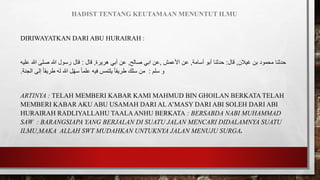 HADIST TENTANG KEUTAMAAN MENUNTUT ILMU
DIRIWAYATKAN DARI ABU HURAIRAH :
‫غيالن‬ ‫بن‬ ‫محمود‬ ‫حدثنا‬
,
‫قال‬
:
‫أسامة‬ ‫أبو‬ ‫حدثنا‬
,
‫األعمش‬ ‫عن‬
,
‫صالح‬ ‫ابي‬ ‫عن‬
,
‫هريرة‬ ‫أبي‬ ‫عن‬
,
‫قال‬
:
‫عليه‬ ‫هللا‬ ‫صلى‬ ‫هللا‬ ‫رسول‬ ‫قال‬
‫سلم‬ ‫و‬
:
‫الجنة‬ ‫إلى‬ ً‫ا‬‫طريق‬ ‫له‬ ‫هللا‬ ‫ل‬ّ‫ه‬‫س‬ ً‫ا‬‫علم‬ ‫فيه‬ ‫يلتمس‬ ً‫ا‬‫طريق‬ ‫سلك‬ ‫من‬
.
ARTINYA : TELAH MEMBERI KABAR KAMI MAHMUD BIN GHOILAN BERKATA TELAH
MEMBERI KABAR AKU ABU USAMAH DARI AL A’MASY DARI ABI SOLEH DARI ABI
HURAIRAH RADLIYALLAHU TAALAANHU BERKATA : BERSABDA NABI MUHAMMAD
SAW : BARANGSIAPA YANG BERJALAN DI SUATU JALAN MENCARI DIDALAMNYA SUATU
ILMU,MAKA ALLAH SWT MUDAHKAN UNTUKNYA JALAN MENUJU SURGA.
 