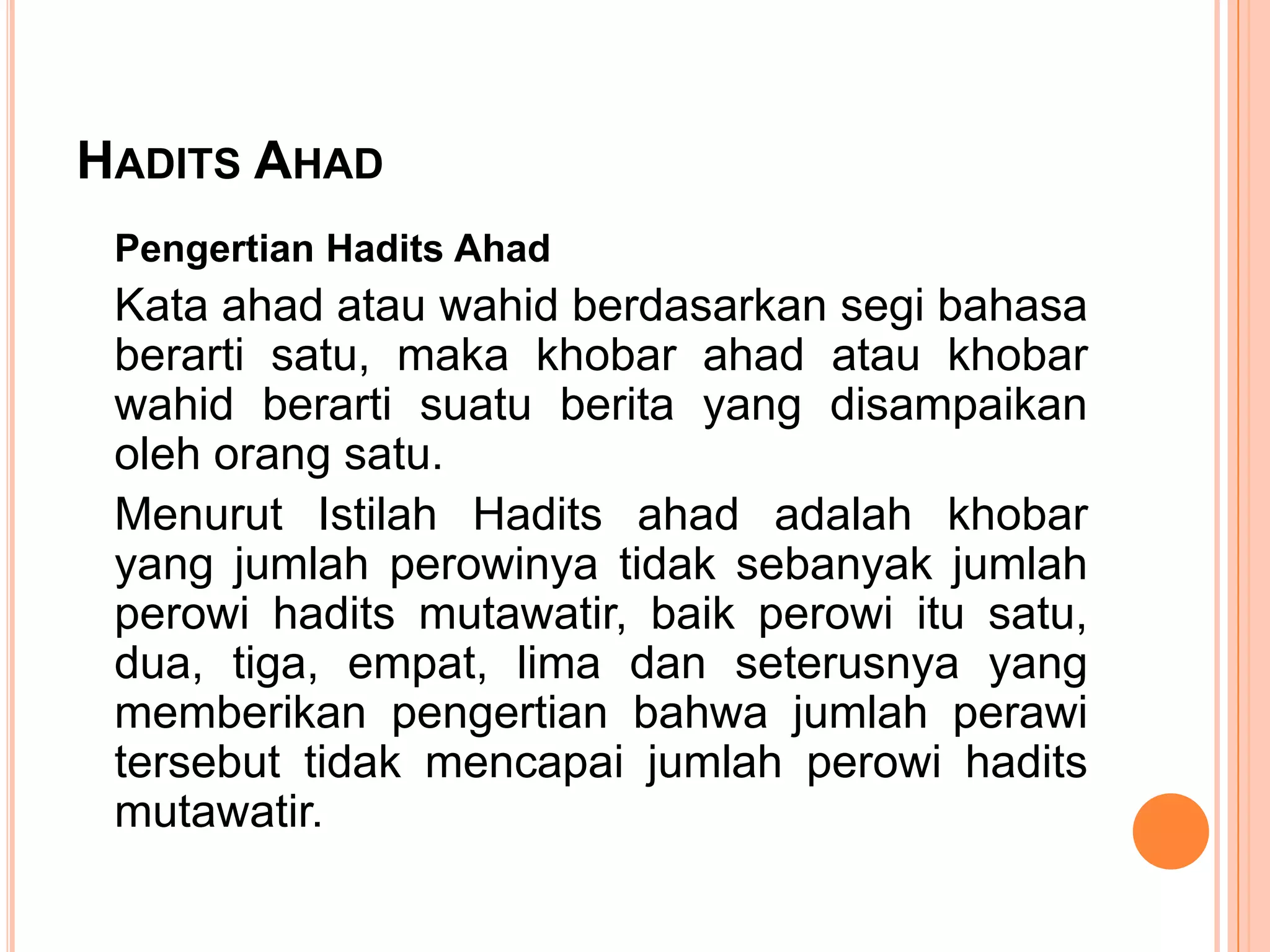 HADITS AHAD
Pengertian Hadits Ahad

Kata ahad atau wahid berdasarkan segi bahasa
berarti satu, maka khobar ahad atau khobar
wahid berarti suatu berita yang disampaikan
oleh orang satu.
Menurut Istilah Hadits ahad adalah khobar
yang jumlah perowinya tidak sebanyak jumlah
perowi hadits mutawatir, baik perowi itu satu,
dua, tiga, empat, lima dan seterusnya yang
memberikan pengertian bahwa jumlah perawi
tersebut tidak mencapai jumlah perowi hadits
mutawatir.

 
