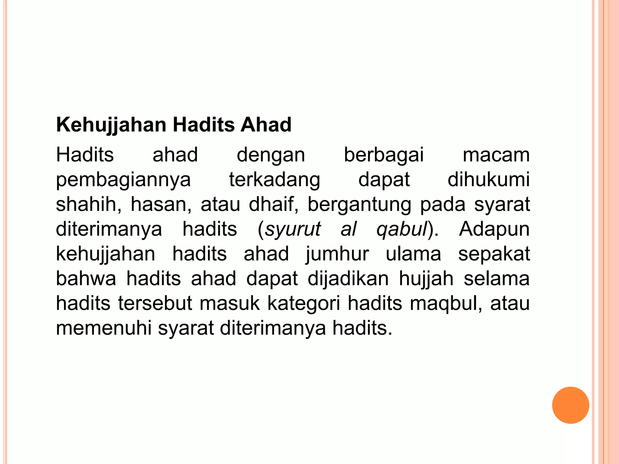Kehujjahan Hadits Ahad
Hadits
ahad
dengan
berbagai
macam
pembagiannya
terkadang
dapat
dihukumi
shahih, hasan, atau dhaif, bergantung pada syarat
diterimanya hadits (syurut al qabul). Adapun
kehujjahan hadits ahad jumhur ulama sepakat
bahwa hadits ahad dapat dijadikan hujjah selama
hadits tersebut masuk kategori hadits maqbul, atau
memenuhi syarat diterimanya hadits.

 