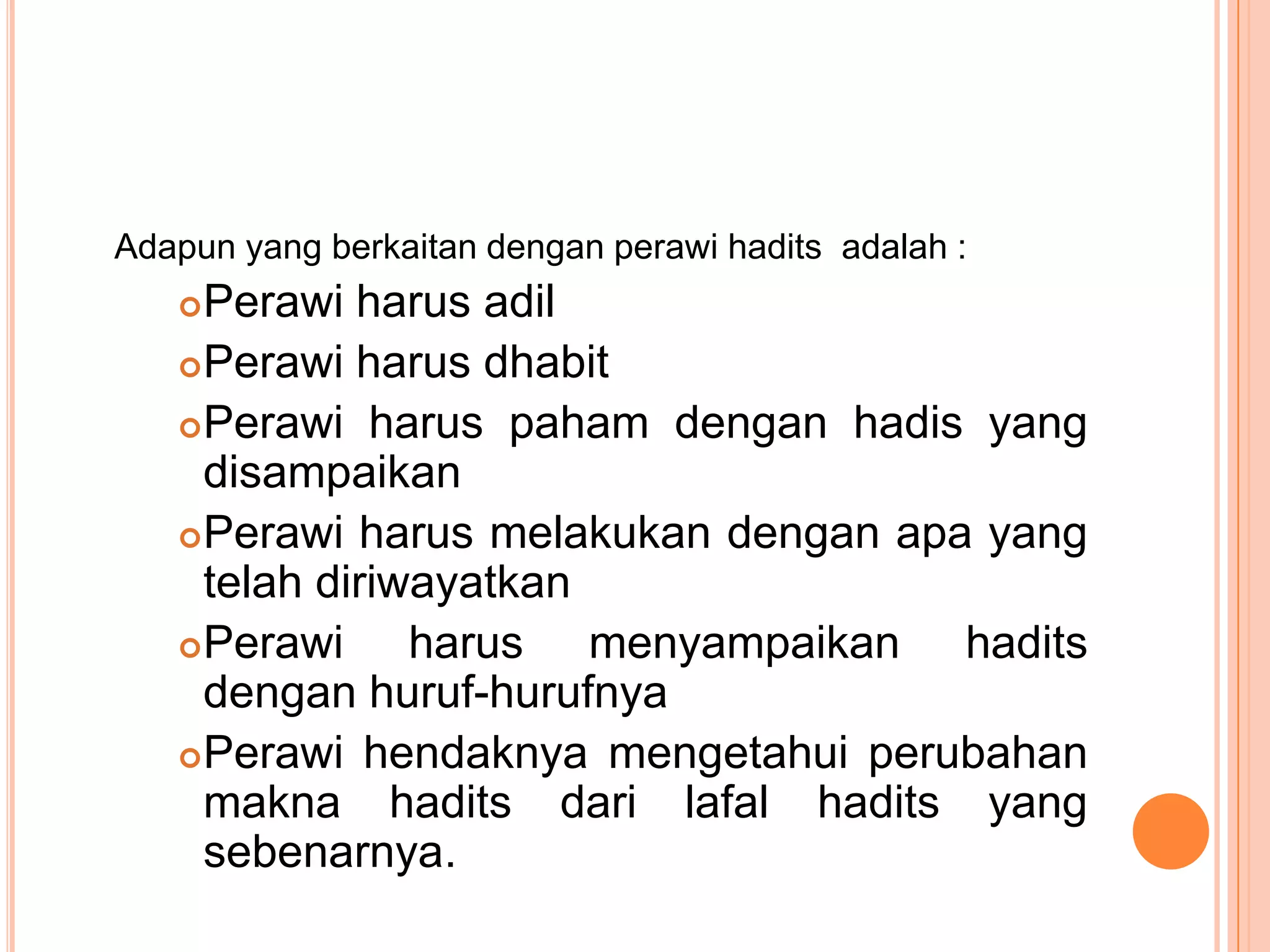 Adapun yang berkaitan dengan perawi hadits adalah :

Perawi harus adil
 Perawi harus dhabit
 Perawi harus paham dengan hadis yang
disampaikan
 Perawi harus melakukan dengan apa yang
telah diriwayatkan
 Perawi
harus menyampaikan hadits
dengan huruf-hurufnya
 Perawi hendaknya mengetahui perubahan
makna hadits dari lafal hadits yang
sebenarnya.


 