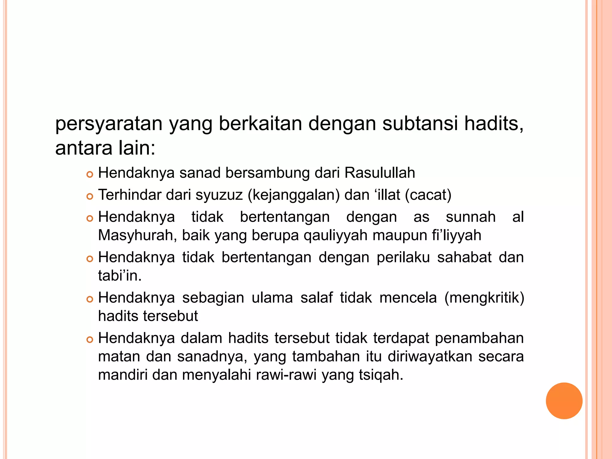 persyaratan yang berkaitan dengan subtansi hadits,
antara lain:
Hendaknya sanad bersambung dari Rasulullah
 Terhindar dari syuzuz (kejanggalan) dan „illat (cacat)
 Hendaknya
tidak bertentangan dengan as sunnah al
Masyhurah, baik yang berupa qauliyyah maupun fi‟liyyah
 Hendaknya tidak bertentangan dengan perilaku sahabat dan
tabi‟in.
 Hendaknya sebagian ulama salaf tidak mencela (mengkritik)
hadits tersebut
 Hendaknya dalam hadits tersebut tidak terdapat penambahan
matan dan sanadnya, yang tambahan itu diriwayatkan secara
mandiri dan menyalahi rawi-rawi yang tsiqah.


 