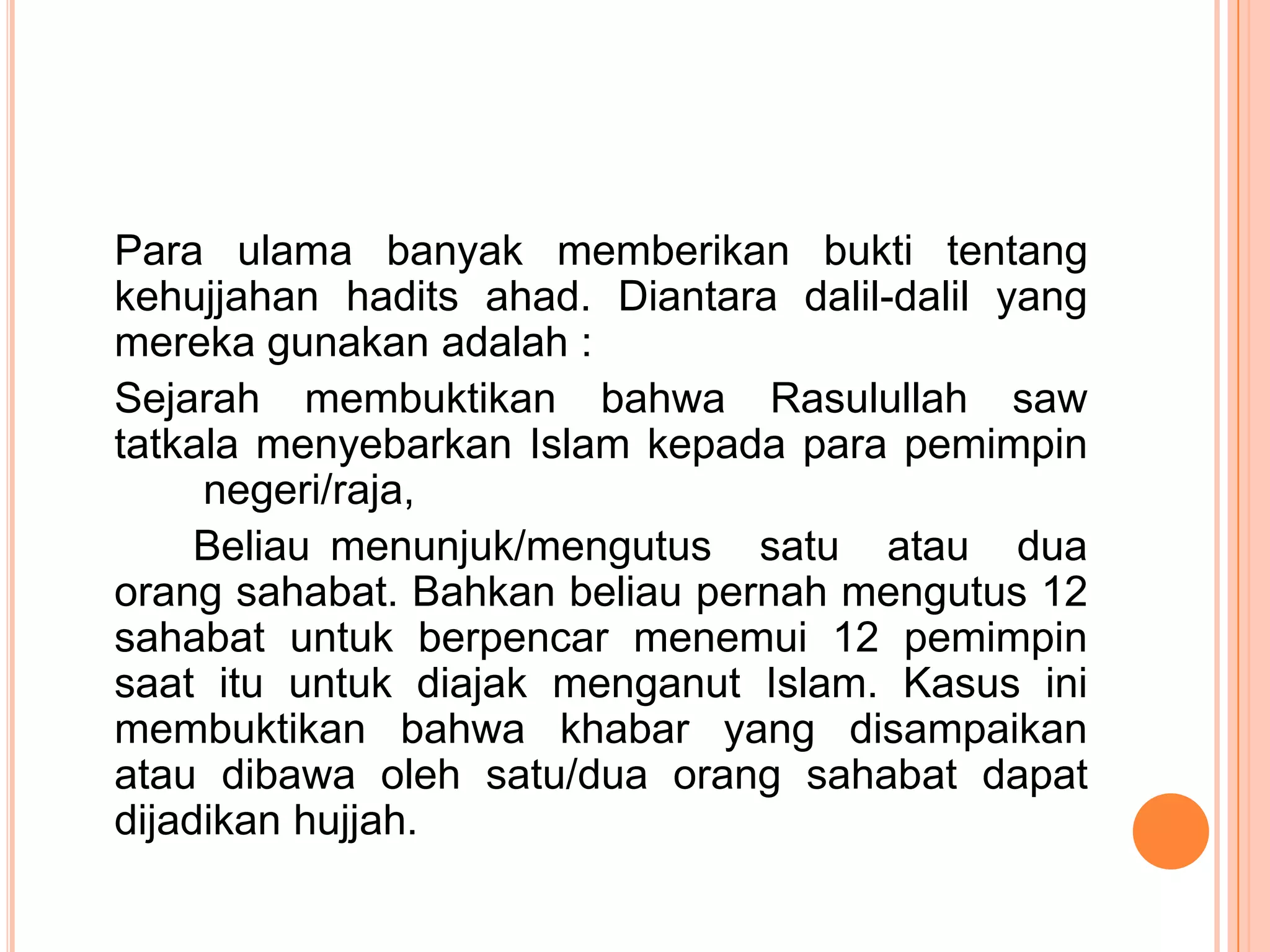 Para ulama banyak memberikan bukti tentang
kehujjahan hadits ahad. Diantara dalil-dalil yang
mereka gunakan adalah :
Sejarah membuktikan bahwa Rasulullah saw
tatkala menyebarkan Islam kepada para pemimpin
negeri/raja,
Beliau menunjuk/mengutus satu atau dua
orang sahabat. Bahkan beliau pernah mengutus 12
sahabat untuk berpencar menemui 12 pemimpin
saat itu untuk diajak menganut Islam. Kasus ini
membuktikan bahwa khabar yang disampaikan
atau dibawa oleh satu/dua orang sahabat dapat
dijadikan hujjah.

 