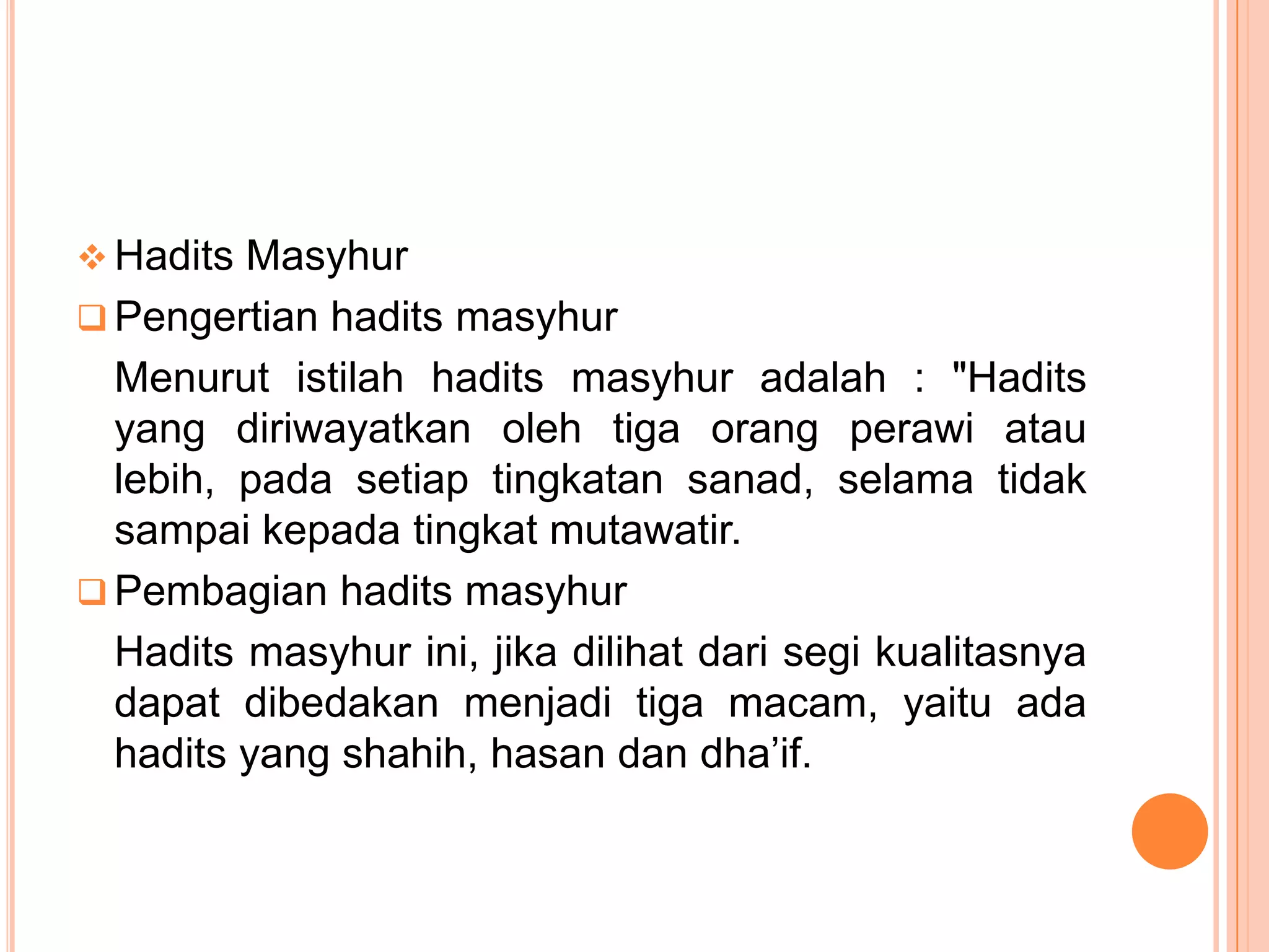  Hadits Masyhur
 Pengertian hadits masyhur

Menurut istilah hadits masyhur adalah : "Hadits
yang diriwayatkan oleh tiga orang perawi atau
lebih, pada setiap tingkatan sanad, selama tidak
sampai kepada tingkat mutawatir.
 Pembagian hadits masyhur
Hadits masyhur ini, jika dilihat dari segi kualitasnya
dapat dibedakan menjadi tiga macam, yaitu ada
hadits yang shahih, hasan dan dha‟if.

 