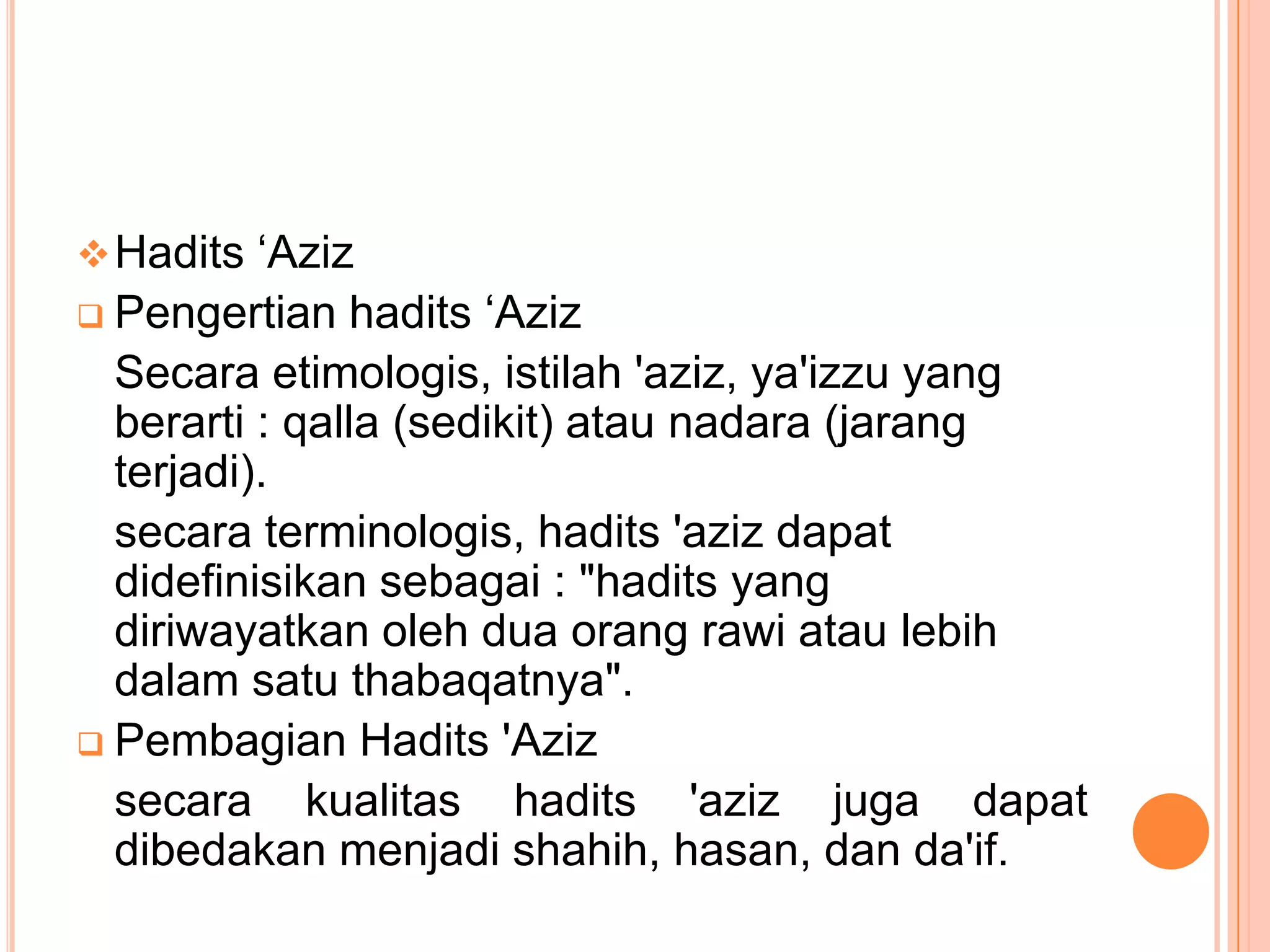  Hadits „Aziz

hadits „Aziz
Secara etimologis, istilah 'aziz, ya'izzu yang
berarti : qalla (sedikit) atau nadara (jarang
terjadi).
secara terminologis, hadits 'aziz dapat
didefinisikan sebagai : "hadits yang
diriwayatkan oleh dua orang rawi atau lebih
dalam satu thabaqatnya".
 Pembagian Hadits 'Aziz
secara kualitas hadits 'aziz juga dapat
dibedakan menjadi shahih, hasan, dan da'if.
 Pengertian

 