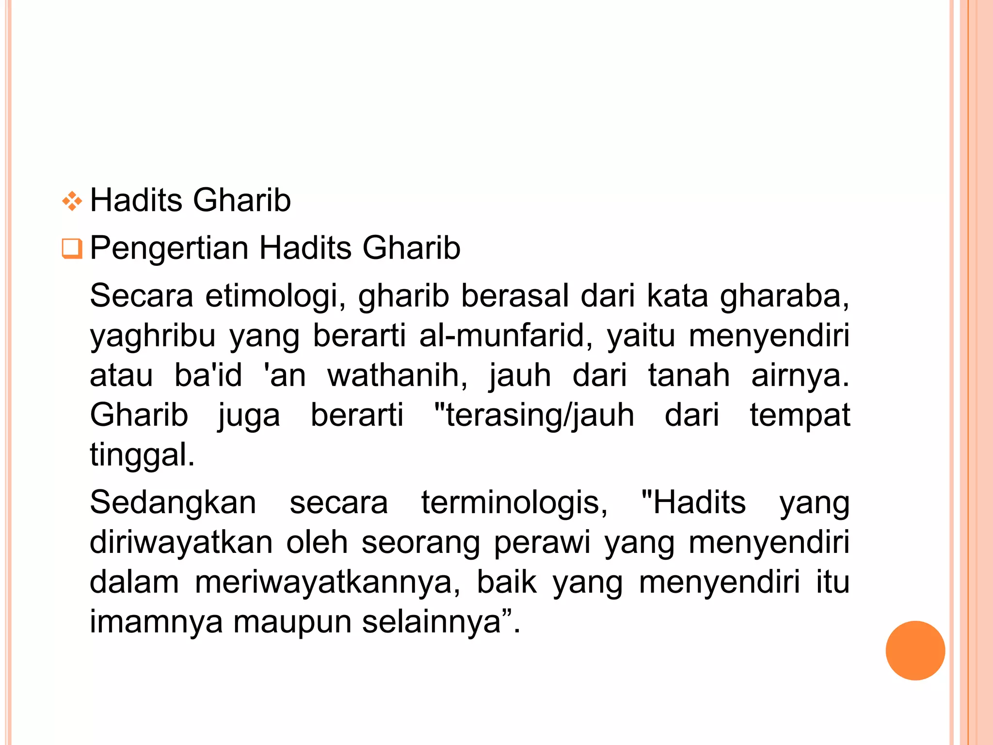  Hadits Gharib
 Pengertian Hadits Gharib

Secara etimologi, gharib berasal dari kata gharaba,
yaghribu yang berarti al-munfarid, yaitu menyendiri
atau ba'id 'an wathanih, jauh dari tanah airnya.
Gharib juga berarti "terasing/jauh dari tempat
tinggal.
Sedangkan secara terminologis, "Hadits yang
diriwayatkan oleh seorang perawi yang menyendiri
dalam meriwayatkannya, baik yang menyendiri itu
imamnya maupun selainnya”.

 