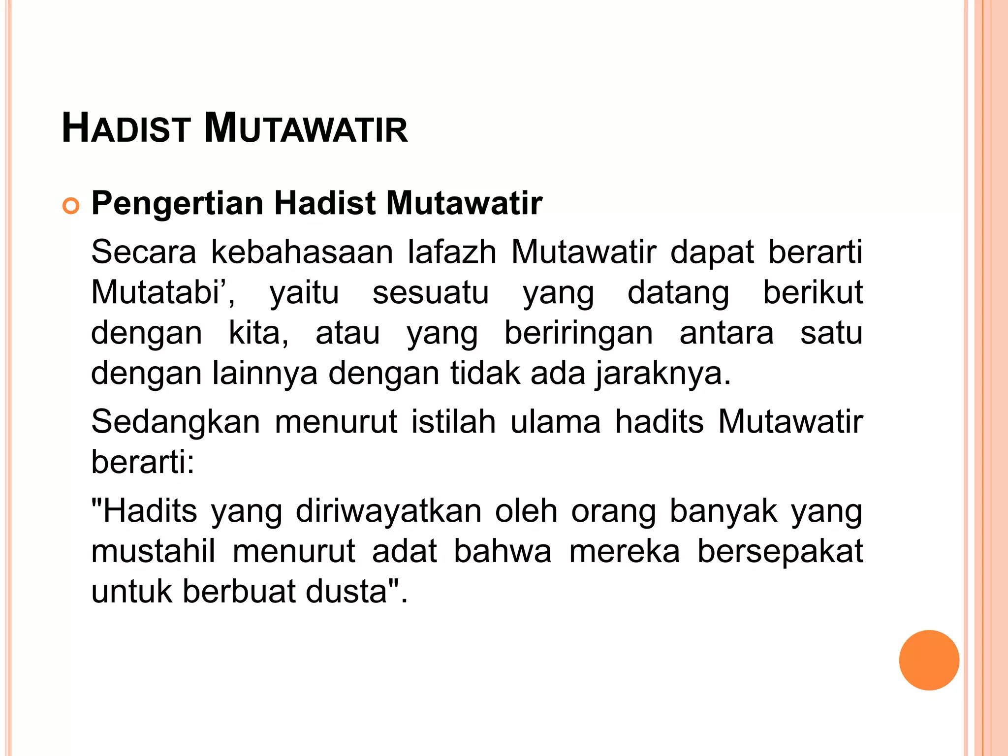 HADIST MUTAWATIR


Pengertian Hadist Mutawatir
Secara kebahasaan lafazh Mutawatir dapat berarti
Mutatabi‟, yaitu sesuatu yang datang berikut
dengan kita, atau yang beriringan antara satu
dengan lainnya dengan tidak ada jaraknya.
Sedangkan menurut istilah ulama hadits Mutawatir
berarti:
"Hadits yang diriwayatkan oleh orang banyak yang
mustahil menurut adat bahwa mereka bersepakat
untuk berbuat dusta".

 