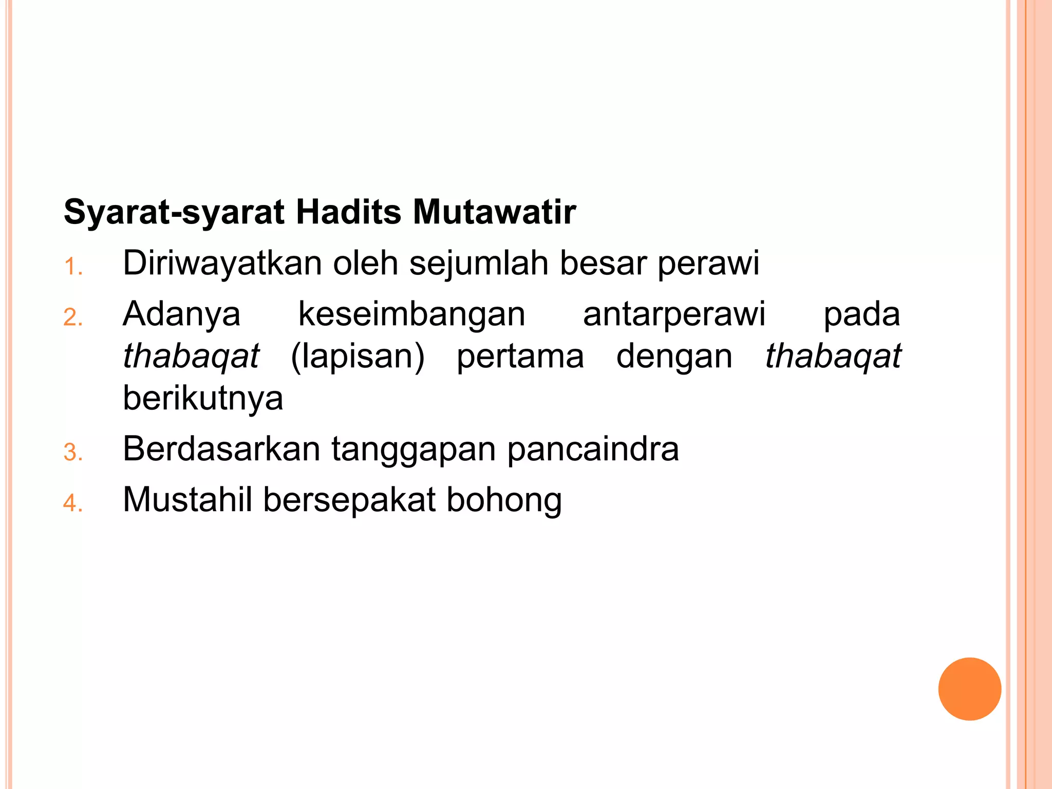 Syarat-syarat Hadits Mutawatir
1.
Diriwayatkan oleh sejumlah besar perawi
2.
Adanya
keseimbangan
antarperawi
pada
thabaqat (lapisan) pertama dengan thabaqat
berikutnya
3.
Berdasarkan tanggapan pancaindra
4.
Mustahil bersepakat bohong

 