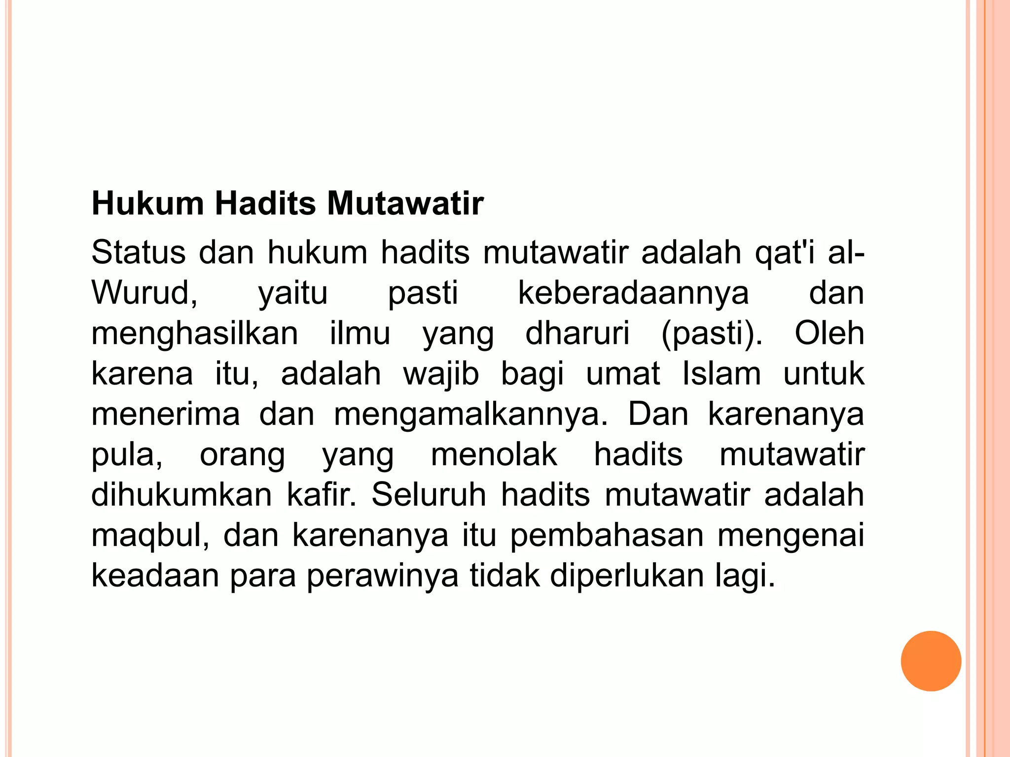 Hukum Hadits Mutawatir
Status dan hukum hadits mutawatir adalah qat'i alWurud,
yaitu
pasti
keberadaannya
dan
menghasilkan ilmu yang dharuri (pasti). Oleh
karena itu, adalah wajib bagi umat Islam untuk
menerima dan mengamalkannya. Dan karenanya
pula, orang yang menolak hadits mutawatir
dihukumkan kafir. Seluruh hadits mutawatir adalah
maqbul, dan karenanya itu pembahasan mengenai
keadaan para perawinya tidak diperlukan lagi.

 