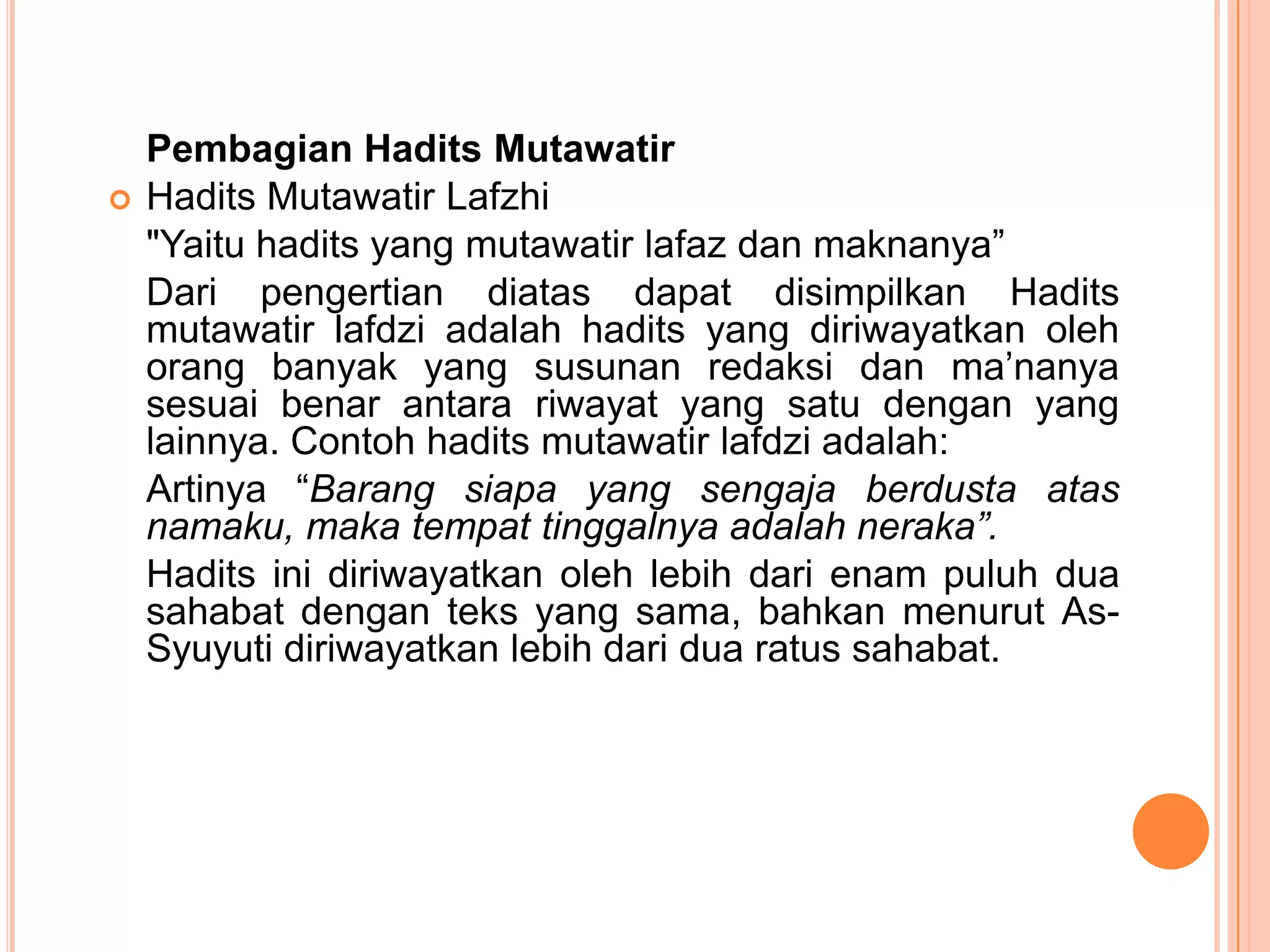 

Pembagian Hadits Mutawatir
Hadits Mutawatir Lafzhi
"Yaitu hadits yang mutawatir lafaz dan maknanya”
Dari pengertian diatas dapat disimpilkan Hadits
mutawatir lafdzi adalah hadits yang diriwayatkan oleh
orang banyak yang susunan redaksi dan ma‟nanya
sesuai benar antara riwayat yang satu dengan yang
lainnya. Contoh hadits mutawatir lafdzi adalah:
Artinya “Barang siapa yang sengaja berdusta atas
namaku, maka tempat tinggalnya adalah neraka”.
Hadits ini diriwayatkan oleh lebih dari enam puluh dua
sahabat dengan teks yang sama, bahkan menurut AsSyuyuti diriwayatkan lebih dari dua ratus sahabat.

 