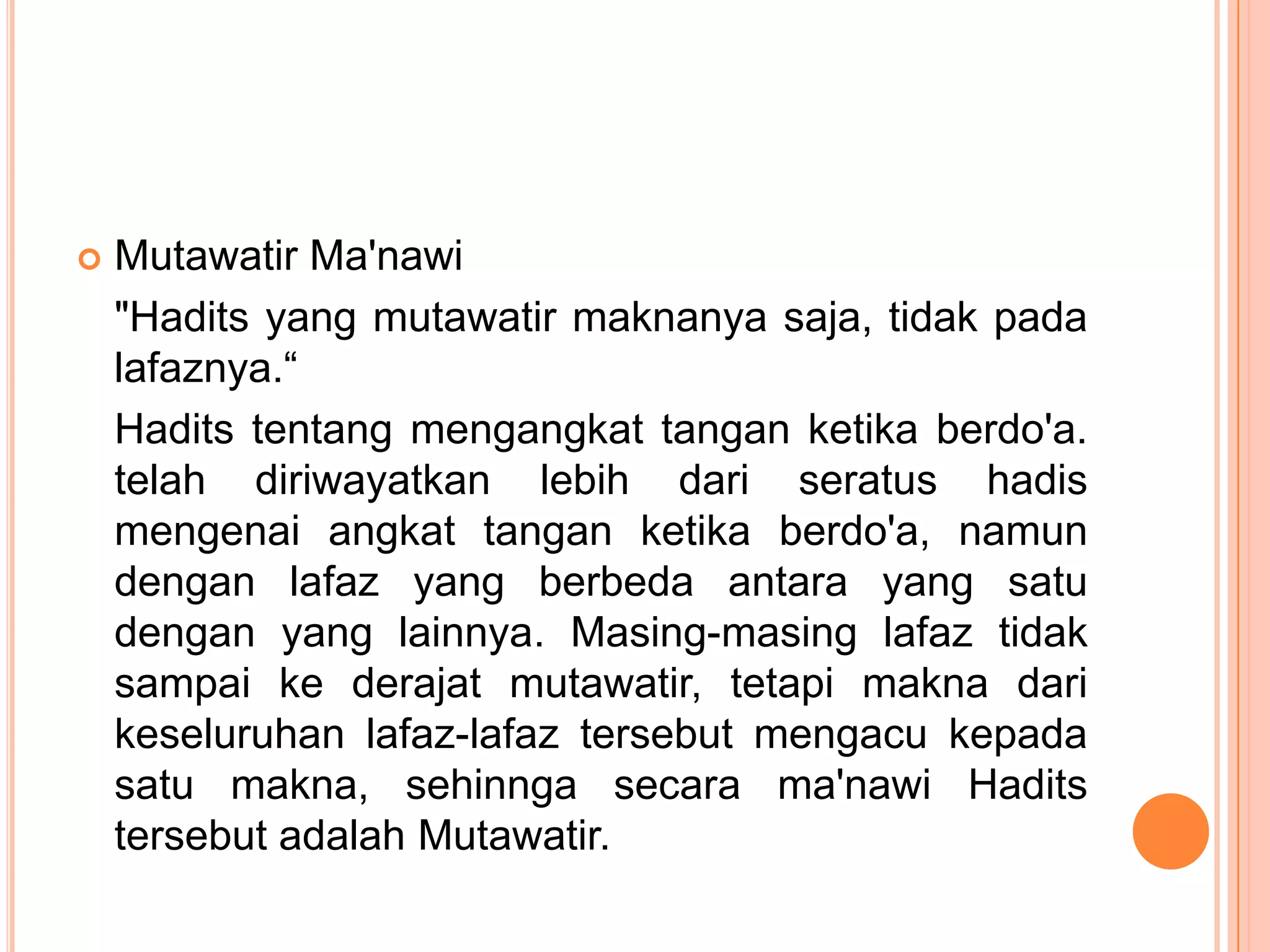 

Mutawatir Ma'nawi
"Hadits yang mutawatir maknanya saja, tidak pada
lafaznya.“
Hadits tentang mengangkat tangan ketika berdo'a.
telah diriwayatkan lebih dari seratus hadis
mengenai angkat tangan ketika berdo'a, namun
dengan lafaz yang berbeda antara yang satu
dengan yang lainnya. Masing-masing lafaz tidak
sampai ke derajat mutawatir, tetapi makna dari
keseluruhan lafaz-lafaz tersebut mengacu kepada
satu makna, sehinnga secara ma'nawi Hadits
tersebut adalah Mutawatir.

 