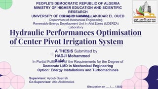A THESIS Submitted by
HADJI Mohammed
Salah
Hydraulic Performances Optimisation
of Center Pivot Irrigation System
In Partial Fulfillment of the Requirements for the Degree of
Doctorate LMD in Mechanical Engineering
Option: Energy Installations and Turbomachines
Faculty of Technology
Department of Mechanical Engineering
Renewable Energy Development Unit in Arid Zones (UDERZA)
Laboratory
Supervisor: Ayoub Guerrah
Co-Supervisor: Atia Abdelmalek
Discussion on …. /…. / 2022
PEOPLE'S DEMOCRATIC REPUBLIC OF ALGERIA
MINISTRY OF HIGHER EDUCATION AND SCIENTIFIC
RESEARCH
UNIVERSITY OF ECHAHID HAMMA LAKHDAR EL OUED
 