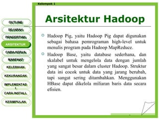 Arsitektur Hadoop
Censor
Kelompok 1
 Hadoop Pig, yaitu Hadoop Pig dapat digunakan
sebagai bahasa pemrograman high-level untuk
menulis program pada Hadoop MapReduce.
 Hadoop Base, yaitu database sederhana, dan
skalabel untuk mengelola data dengan jumlah
yang sangat besar dalam cluster Hadoop. Struktur
data ini cocok untuk data yang jarang berubah,
tapi sangat sering ditambahkan. Menggunakan
HBase dapat dikelola miliaran baris data secara
efisien.
OUTLINEOUTLINE
SEJARAHSEJARAH
PENGERTIANPENGERTIAN
ARSITEKTURARSITEKTUR
MANFAATMANFAAT
CARA KERJACARA KERJA
KELEBIHANKELEBIHAN
KEKURANGANKEKURANGAN
IMPLEMENTAS
I
IMPLEMENTAS
I
CARA INSTALLCARA INSTALL
KESIMPULANKESIMPULAN
 