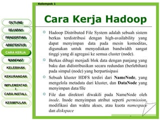 Cara Kerja Hadoop
Censor
Kelompok 1
 Hadoop Distributed File System adalah sebuah sistem
berkas terdistribusi dengan high-availability yang
dapat menyimpan data pada mesin komoditas,
digunakan untuk menyediakan bandwidth sangat
tinggi yang di agregasi ke semua cluster (node).
 Berkas dibagi menjadi blok data dengan panjang yang
baku dan didistribusikan secara redundan (berlebihan)
pada simpul (node) yang berpartisipasi
 Sebuah kluster HDFS terdiri dari NameNode, yang
mengelola metadata dari kluster, dan DataNode yang
menyimpan data/file
 File dan direktori diwakili pada NameNode oleh
inode. Inode menyimpan atribut seperti permission,
modifikasi dan waktu akses, atau kuota namespace
dan diskspace
OUTLINEOUTLINE
SEJARAHSEJARAH
PENGERTIANPENGERTIAN
ARSITEKTURARSITEKTUR
MANFAATMANFAAT
CARA KERJACARA KERJA
KELEBIHANKELEBIHAN
KEKURANGANKEKURANGAN
IMPLEMENTAS
I
IMPLEMENTAS
I
CARA INSTALLCARA INSTALL
KESIMPULANKESIMPULAN
 