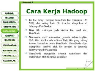 Cara Kerja Hadoop
Censor
Kelompok 1
 Isi file dibagi menjadi blok-blok file (biasanya 128
MB), dan setiap blok file tersebut direplikasi di
beberapa DataNodes
 Blok file disimpan pada sistem file lokal dari
DataNode
 Namenode aktif memonitor jumlah salinan/replika
blok file. Ketika ada salinan blok file yang hilang
karena kerusakan pada DataNode, NameNode akan
mereplikasi kembali blok file tersebut ke datanode
lainnya yang berjalan baik
 NameNode mengelola struktur namespace dan
memetakan blok file pada datanode
OUTLINEOUTLINE
SEJARAHSEJARAH
PENGERTIANPENGERTIAN
ARSITEKTURARSITEKTUR
MANFAATMANFAAT
CARA KERJACARA KERJA
KELEBIHANKELEBIHAN
KEKURANGANKEKURANGAN
IMPLEMENTAS
I
IMPLEMENTAS
I
CARA INSTALLCARA INSTALL
KESIMPULANKESIMPULAN
 