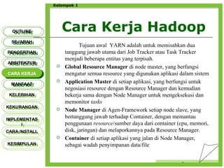 Cara Kerja Hadoop
Censor
Kelompok 1
Tujuan awal YARN adalah untuk memisahkan dua
tanggung jawab utama dari Job Tracker atau Task Tracker
menjadi beberapa entitas yang terpisah.
 Global Resource Manager di node master, yang berfungsi
mengatur semua resource yang digunakan aplikasi dalam sistem
 Application Master di setiap aplikasi, yang berfungsi untuk
negosiasi resource dengan Resource Manager dan kemudian
bekerja sama dengan Node Manager untuk mengeksekusi dan
memonitor tasks
 Node Manager di Agen-Framework setiap node slave, yang
bertanggung jawab terhadap Container, dengan memantau
penggunaan resource/sumber daya dari container (cpu, memori,
disk, jaringan) dan melaporkannya pada Resource Manager.
 Container di setiap aplikasi yang jalan di Node Manager,
sebagai wadah penyimpanan data/file
OUTLINEOUTLINE
SEJARAHSEJARAH
PENGERTIANPENGERTIAN
ARSITEKTURARSITEKTUR
MANFAATMANFAAT
CARA KERJACARA KERJA
KELEBIHANKELEBIHAN
KEKURANGANKEKURANGAN
IMPLEMENTAS
I
IMPLEMENTAS
I
CARA INSTALLCARA INSTALL
KESIMPULANKESIMPULAN
 