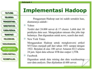Implementasi Hadoop
Censor
Kelompok 1
Penggunaan Hadoop saat ini sudah semakin luas,
diantaranya adalah :
 Yahoo
Terdiri dari 24.000 server di 17 cluster. Lebih dari 10
petabytes data user. Mengerjakan ratusan ribu jobs tiap
bulannya. Dan digunakan untuk news, search dan mail.
 New York Times
Menggunakan Hadoop untuk mengkonversi artikel
NYTimes menjadi pdf dari tahun 1851 sampai dengan
1922. Berjalan di atas 100 server Amazon EC2 selama
24 jam. Input data sebesar 4TB dan output 1,5TB.
 Facebook
Digunakan untuk data mining dan data werehousing,
user data analysis. Dan dijalankan di 600 server.
OUTLINEOUTLINE
SEJARAHSEJARAH
PENGERTIANPENGERTIAN
ARSITEKTURARSITEKTUR
MANFAATMANFAAT
CARA KERJACARA KERJA
KELEBIHANKELEBIHAN
KEKURANGANKEKURANGAN
IMPLEMENTAS
I
IMPLEMENTAS
I
CARA INSTALLCARA INSTALL
KESIMPULANKESIMPULAN
 