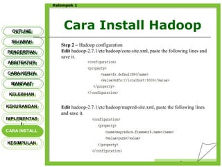 Cara Install Hadoop
Censor
Kelompok 1
OUTLINEOUTLINE
SEJARAHSEJARAH
PENGERTIANPENGERTIAN
ARSITEKTURARSITEKTUR
MANFAATMANFAAT
CARA KERJACARA KERJA
KELEBIHANKELEBIHAN
KEKURANGANKEKURANGAN
IMPLEMENTAS
I
IMPLEMENTAS
I
CARA INSTALLCARA INSTALL
KESIMPULANKESIMPULAN
Step 2 – Hadoop configuration
Edit hadoop-2.7.1/etc/hadoop/core-site.xml, paste the following lines and
save it.
Edit hadoop-2.7.1/etc/hadoop/mapred-site.xml, paste the following lines
and save it.
 