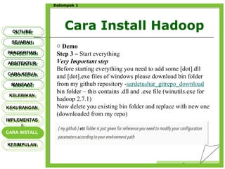 Cara Install Hadoop
Censor
Kelompok 1
OUTLINEOUTLINE
SEJARAHSEJARAH
PENGERTIANPENGERTIAN
ARSITEKTURARSITEKTUR
MANFAATMANFAAT
CARA KERJACARA KERJA
KELEBIHANKELEBIHAN
KEKURANGANKEKURANGAN
IMPLEMENTAS
I
IMPLEMENTAS
I
CARA INSTALLCARA INSTALL
KESIMPULANKESIMPULAN
o Demo
Step 3 – Start everything
Very Important step
Before starting everything you need to add some [dot].dll
and [dot].exe files of windows please download bin folder
from my github repository -sardetushar_gitrepo_download
bin folder – this contains .dll and .exe file (winutils.exe for
hadoop 2.7.1)
Now delete you existing bin folder and replace with new one
(downloaded from my repo)
 