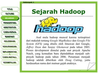 Sejarah Hadoop
Censor
Kelompok 1
TITLETITLE
OUTLINEOUTLINE
SEJARAHSEJARAH
PENGERTIANPENGERTIAN
ARSITEKTURARSITEKTUR
MANFAATMANFAAT
CARA KERJACARA KERJA
KELEBIHANKELEBIHAN
KEKURANGANKEKURANGAN
IMPLEMENTAS
I
IMPLEMENTAS
I
CARA INSTALLCARA INSTALL
KESIMPULANKESIMPULAN
Asal mula hadoop muncul karena terinspirasi
dari makalah tentang Google MapReduce dan Google File
System (GFS) yang ditulis oleh ilmuwan dari Google,
Jeffrey Dean dan Sanjay Ghemawat pada tahun 2003.
Proses development dimulai pada saat proyek Apache
Nutch, yang kemudian baru dipindahkan menjadi sub-
proyek hadoop pada tahun 2006. Penamaan menjadi
hadoop adalah diberikan oleh Doug Cutting, yaitu
berdasarkan nama dari mainan gajah anaknya.
 