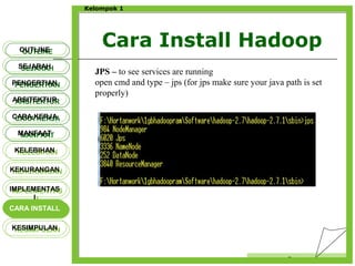 Cara Install Hadoop
Censor
Kelompok 1
OUTLINEOUTLINE
SEJARAHSEJARAH
PENGERTIANPENGERTIAN
ARSITEKTURARSITEKTUR
MANFAATMANFAAT
CARA KERJACARA KERJA
KELEBIHANKELEBIHAN
KEKURANGANKEKURANGAN
IMPLEMENTAS
I
IMPLEMENTAS
I
CARA INSTALLCARA INSTALL
KESIMPULANKESIMPULAN
JPS – to see services are running
open cmd and type – jps (for jps make sure your java path is set
properly)
 