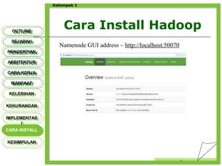 Cara Install Hadoop
Censor
Kelompok 1
OUTLINEOUTLINE
SEJARAHSEJARAH
PENGERTIANPENGERTIAN
ARSITEKTURARSITEKTUR
MANFAATMANFAAT
CARA KERJACARA KERJA
KELEBIHANKELEBIHAN
KEKURANGANKEKURANGAN
IMPLEMENTAS
I
IMPLEMENTAS
I
CARA INSTALLCARA INSTALL
KESIMPULANKESIMPULAN
Namenode GUI address – http://localhost:50070
 