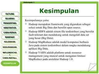 Kesimpulan
Censor
Kelompok 1
OUTLINEOUTLINE
SEJARAHSEJARAH
PENGERTIANPENGERTIAN
ARSITEKTURARSITEKTUR
MANFAATMANFAAT
CARA KERJACARA KERJA
KELEBIHANKELEBIHAN
KEKURANGANKEKURANGAN
IMPLEMENTAS
I
IMPLEMENTAS
I
CARA INSTALLCARA INSTALL
KESIMPULANKESIMPULAN
Kesimpulannya yaitu:
 Hadoop merupakan framework yang digunakan sebagai
solusi untuk Big Data dan bersifat open source.
 Hadoop HDFS adalah sistem file terdistribusi yang bersifat
fault-tolerant dan mendukung untuk mengolah data set
yang besar (Big Data).
 Hadoop MapReduce adalah model komputasi berbasis
Java pada sistem terdistribusi dalam rangka mendukung
aplikasi Big Data.
 Hadoop YARN adalah platform untuk resource-
management yang muncul untuk mengatasi limitasi
MapReduce pada arsitektur Hadoop 1.0.
 